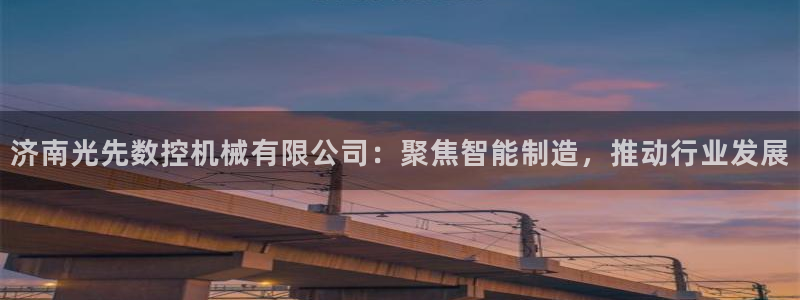 天辰娱乐 . 鱼刺:济南光先数控机械有限公司:聚焦智能制造,推动行业发展